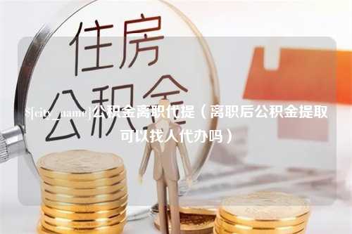 牡丹江公积金离职代提（离职后公积金提取可以找人代办吗）