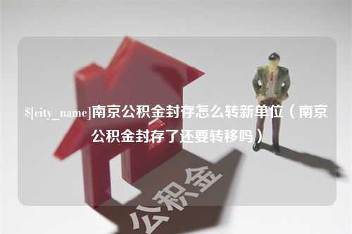 牡丹江南京公积金封存怎么转新单位（南京公积金封存了还要转移吗）